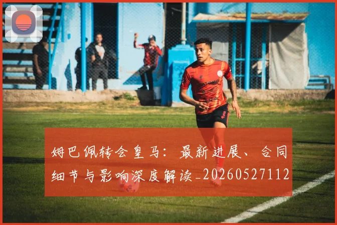 姆巴佩转会皇马：最新进展、合同细节与影响深度解读_20260527112219