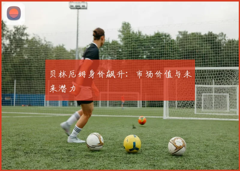 贝林厄姆身价飙升：市场价值与未来潜力