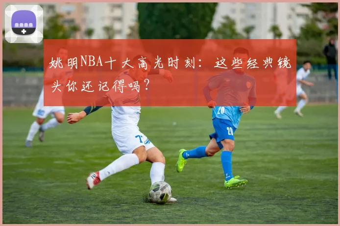 姚明NBA十大高光时刻：这些经典镜头你还记得吗？