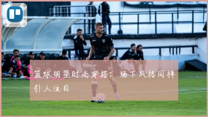 篮球明星时尚穿搭：场下风格同样引人注目