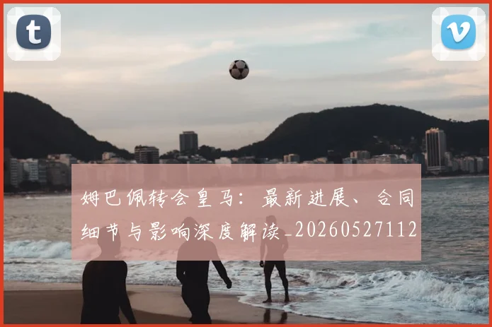 姆巴佩转会皇马：最新进展、合同细节与影响深度解读_20260527112219