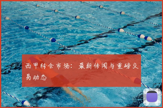 西甲转会市场：最新传闻与重磅交易动态