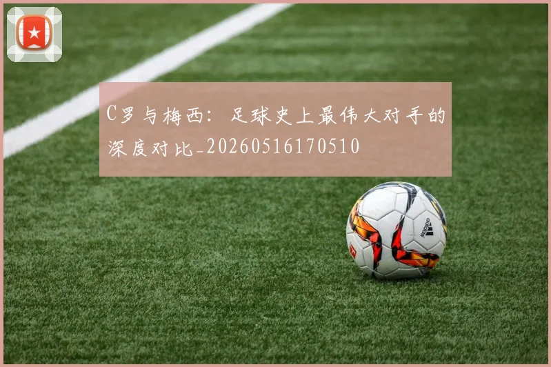C罗与梅西:足球史上最伟大对手的深度对比_20260516170510
