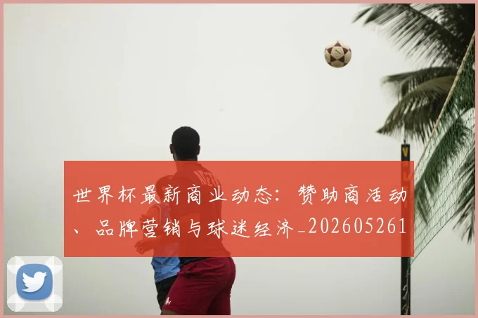 世界杯最新商业动态：赞助商活动、品牌营销与球迷经济_20260526125703