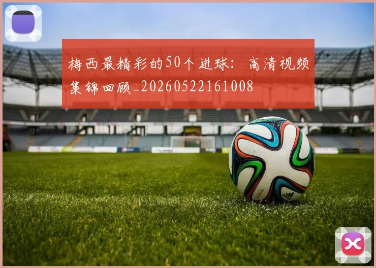 梅西最精彩的50个进球：高清视频集锦回顾_20260522161008