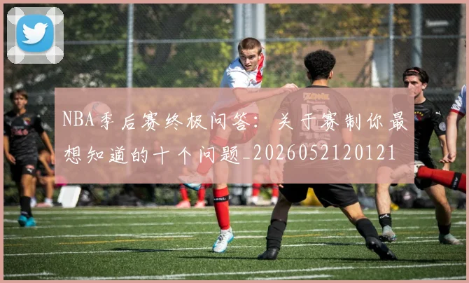 NBA季后赛终极问答:关于赛制你最想知道的十个问题_20260521201217