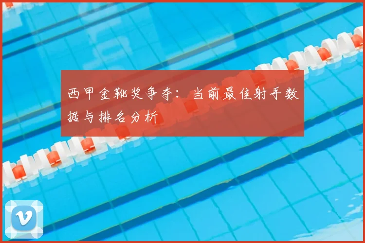 西甲金靴奖争夺：当前最佳射手数据与排名分析