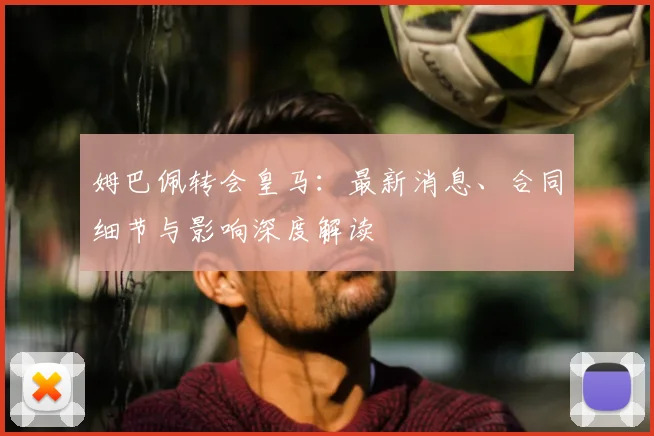 姆巴佩转会皇马：最新消息、合同细节与影响深度解读