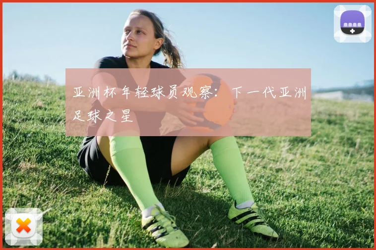 亚洲杯年轻球员观察:下一代亚洲足球之星