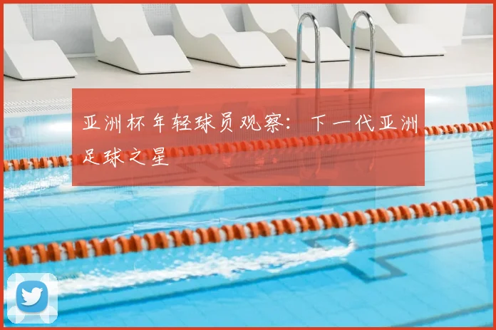 亚洲杯年轻球员观察:下一代亚洲足球之星