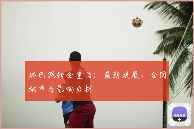 姆巴佩转会皇马：最新进展、合同细节与影响分析