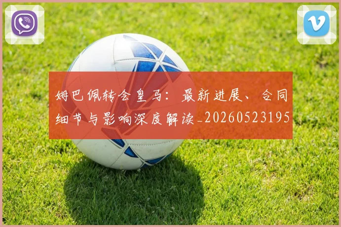 姆巴佩转会皇马：最新进展、合同细节与影响深度解读_20260523195703