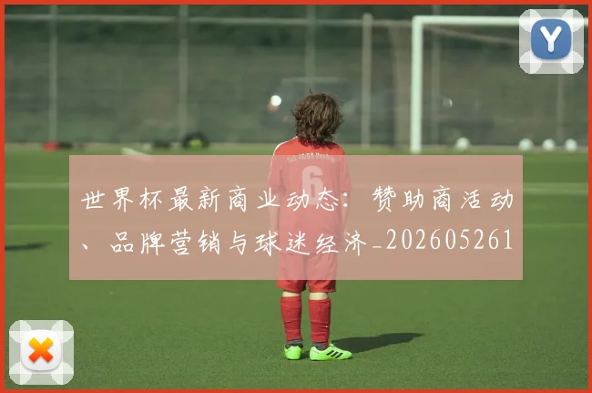 世界杯最新商业动态：赞助商活动、品牌营销与球迷经济_20260526125703