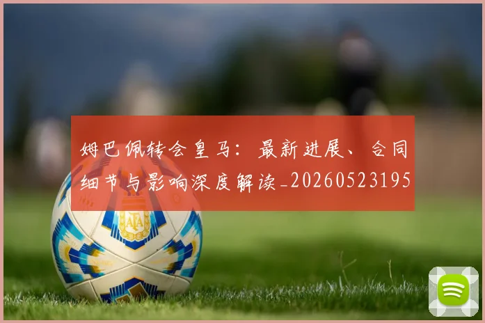 姆巴佩转会皇马：最新进展、合同细节与影响深度解读_20260523195703