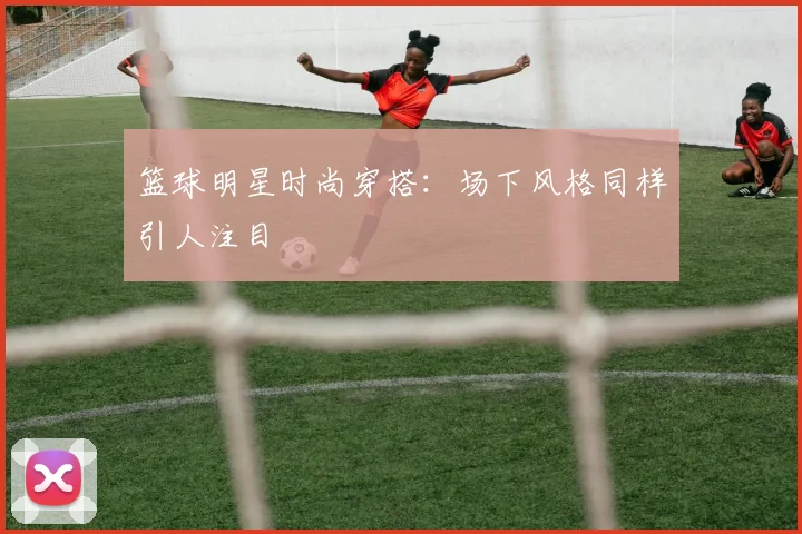 篮球明星时尚穿搭:场下风格同样引人注目