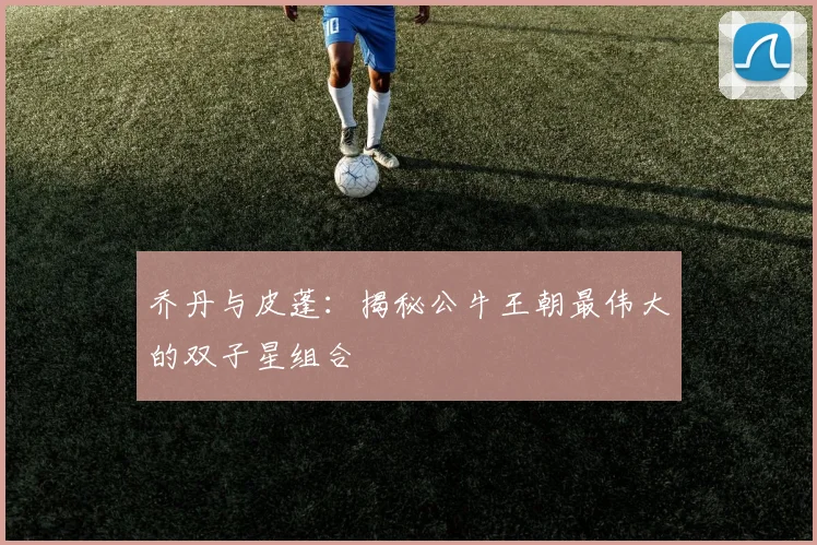 乔丹与皮蓬：揭秘公牛王朝最伟大的双子星组合